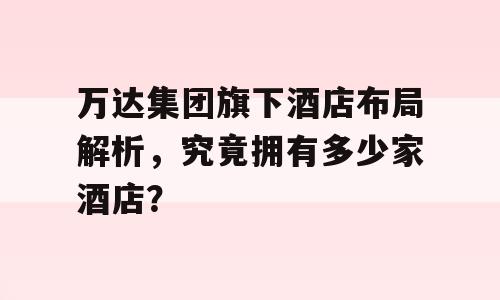万达集团旗下酒店布局解析，究竟拥有多少家酒店？