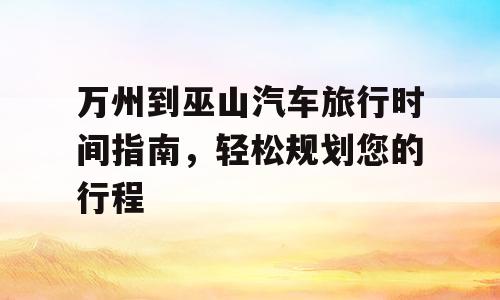 万州到巫山汽车旅行时间指南，轻松规划您的行程