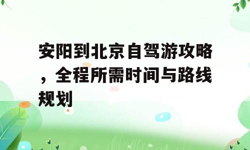 安阳到北京自驾游攻略，全程所需时间与路线规划