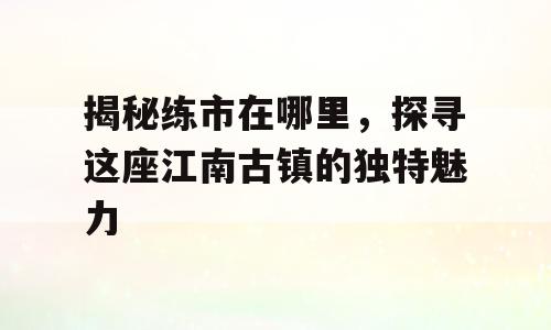 揭秘练市在哪里，探寻这座江南古镇的独特魅力