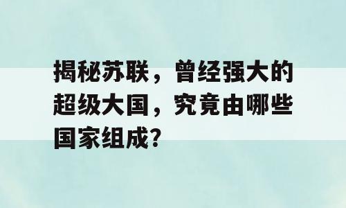揭秘苏联，曾经强大的超级大国，究竟由哪些国家组成？
