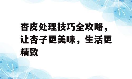 杏皮处理技巧全攻略，让杏子更美味，生活更精致