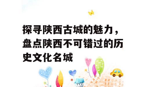 探寻陕西古城的魅力，盘点陕西不可错过的历史文化名城