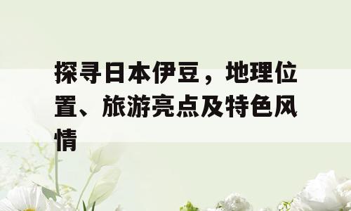 探寻日本伊豆，地理位置、旅游亮点及特色风情