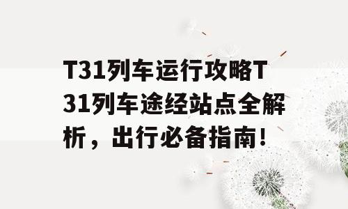 T31列车运行攻略T31列车途经站点全解析，出行必备指南！