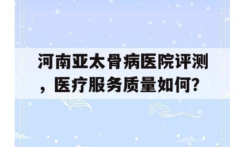 河南亚太骨病医院评测，医疗服务质量如何？