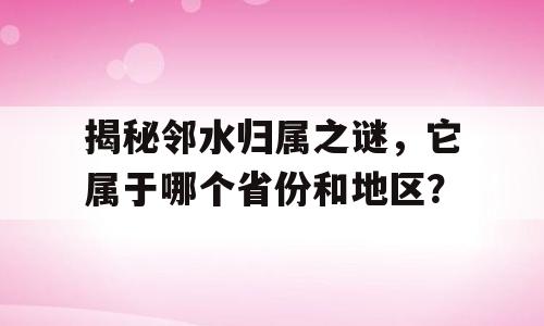 揭秘邻水归属之谜，它属于哪个省份和地区？