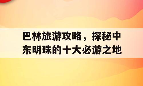 巴林旅游攻略，探秘中东明珠的十大必游之地