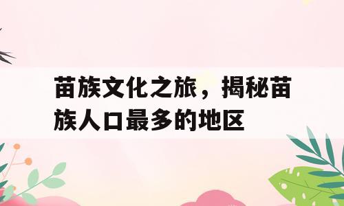 苗族文化之旅，揭秘苗族人口最多的地区