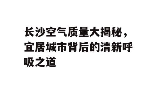 长沙空气质量大揭秘，宜居城市背后的清新呼吸之道
