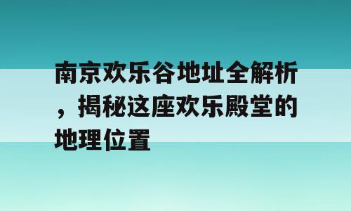 南京欢乐谷地址全解析，揭秘这座欢乐殿堂的地理位置