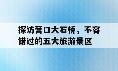 探访营口大石桥，不容错过的五大旅游景区
