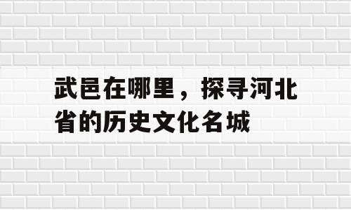 武邑在哪里，探寻河北省的历史文化名城