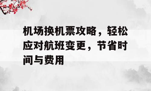 机场换机票攻略，轻松应对航班变更，节省时间与费用