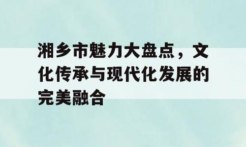 湘乡市魅力大盘点，文化传承与现代化发展的完美融合