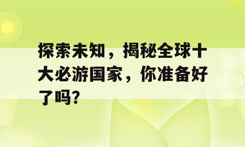 探索未知，揭秘全球十大必游国家，你准备好了吗？