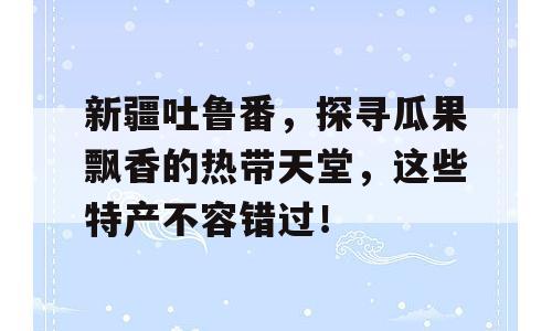 新疆吐鲁番，探寻瓜果飘香的热带天堂，这些特产不容错过！