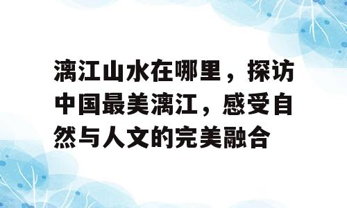 漓江山水在哪里，探访中国最美漓江，感受自然与人文的完美融合