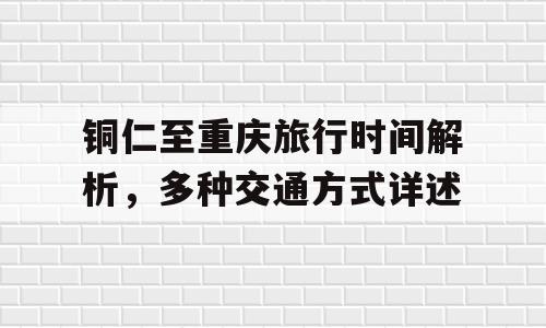 铜仁至重庆旅行时间解析，多种交通方式详述
