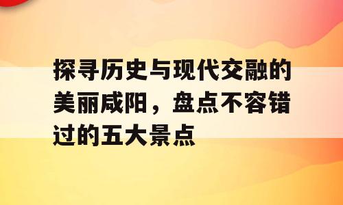 探寻历史与现代交融的美丽咸阳，盘点不容错过的五大景点