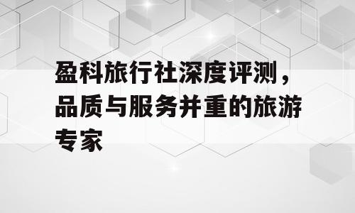 盈科旅行社深度评测，品质与服务并重的旅游专家