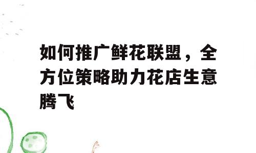 如何推广鲜花联盟，全方位策略助力花店生意腾飞