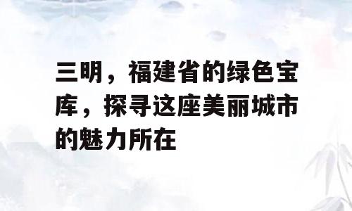 三明，福建省的绿色宝库，探寻这座美丽城市的魅力所在