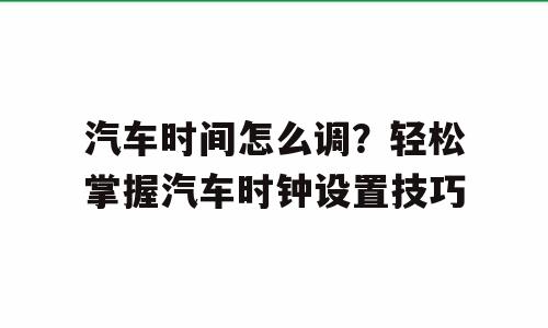 汽车时间怎么调？轻松掌握汽车时钟设置技巧