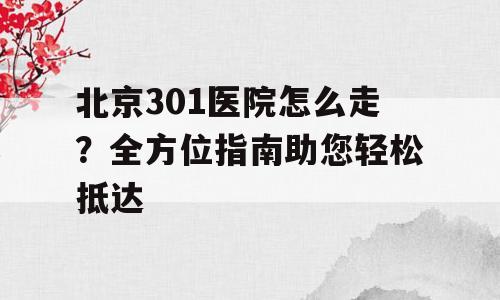 北京301医院怎么走？全方位指南助您轻松抵达