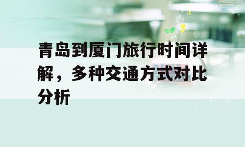 青岛到厦门旅行时间详解，多种交通方式对比分析