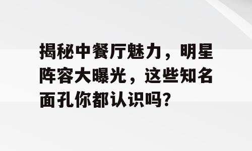揭秘中餐厅魅力，明星阵容大曝光，这些知名面孔你都认识吗？