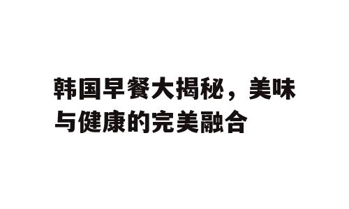 韩国早餐大揭秘，美味与健康的完美融合