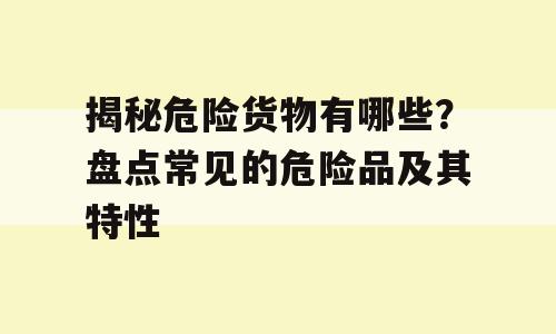 揭秘危险货物有哪些？盘点常见的危险品及其特性