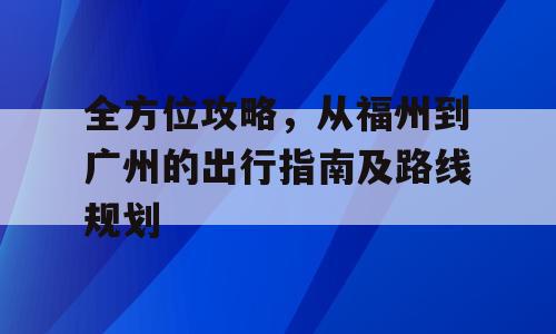 全方位攻略，从福州到广州的出行指南及路线规划