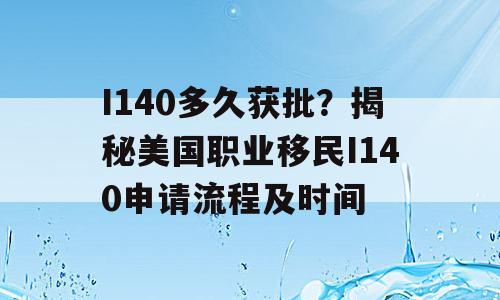 I140多久获批？揭秘美国职业移民I140申请流程及时间