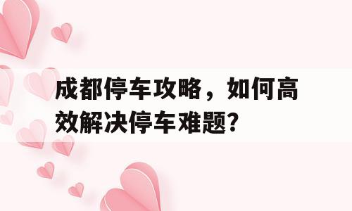 成都停车攻略，如何高效解决停车难题？