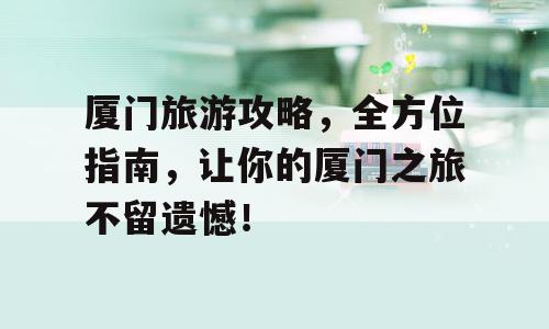 厦门旅游攻略，全方位指南，让你的厦门之旅不留遗憾！
