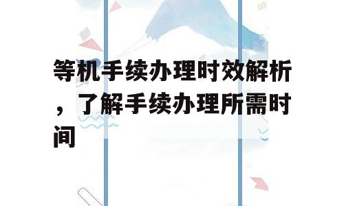 等机手续办理时效解析，了解手续办理所需时间