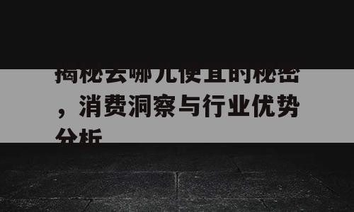 揭秘去哪儿便宜的秘密，消费洞察与行业优势分析