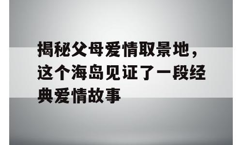 揭秘父母爱情取景地，这个海岛见证了一段经典爱情故事