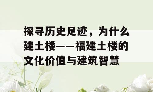 探寻历史足迹，为什么建土楼——福建土楼的文化价值与建筑智慧