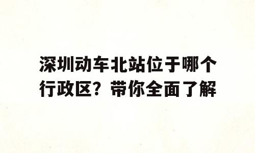 深圳动车北站位于哪个行政区？带你全面了解