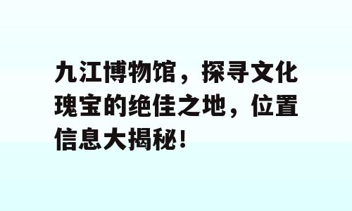 九江博物馆，探寻文化瑰宝的绝佳之地，位置信息大揭秘！
