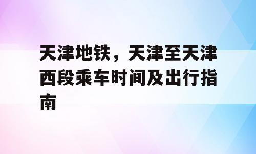天津地铁，天津至天津西段乘车时间及出行指南