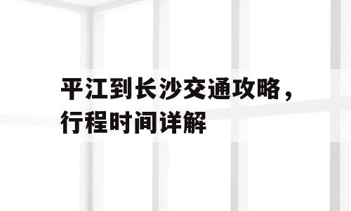 平江到长沙交通攻略，行程时间详解