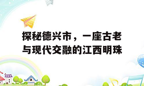 探秘德兴市，一座古老与现代交融的江西明珠