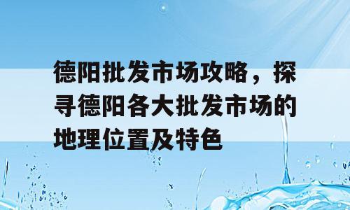 德阳批发市场攻略，探寻德阳各大批发市场的地理位置及特色