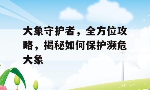 大象守护者，全方位攻略，揭秘如何保护濒危大象