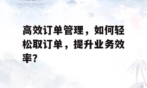 高效订单管理，如何轻松取订单，提升业务效率？