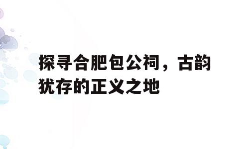 探寻合肥包公祠，古韵犹存的正义之地